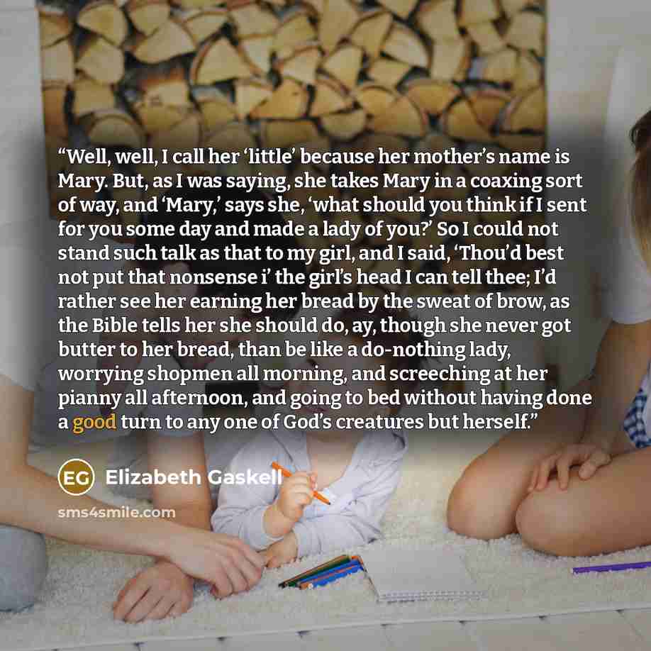 “Well, well, I call her ‘little’ because her mother’s name is Mary. But, as I was saying, she takes Mary in a coaxing sort of way, and ‘Mary,’ says she, ‘what should you think if I sent for you some day and made a lady of you?’ So I could not stand such talk as that to my girl, and I said, ‘Thou’d…” quote by Elizabeth Gaskell