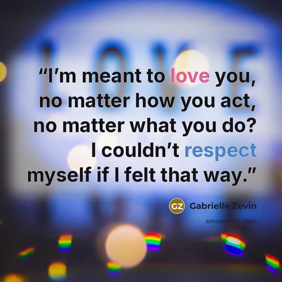 “I’m meant to love you, no matter how you act, no matter what you do? I couldn’t respect myself if I felt that way.” quote by Gabrielle Zevin