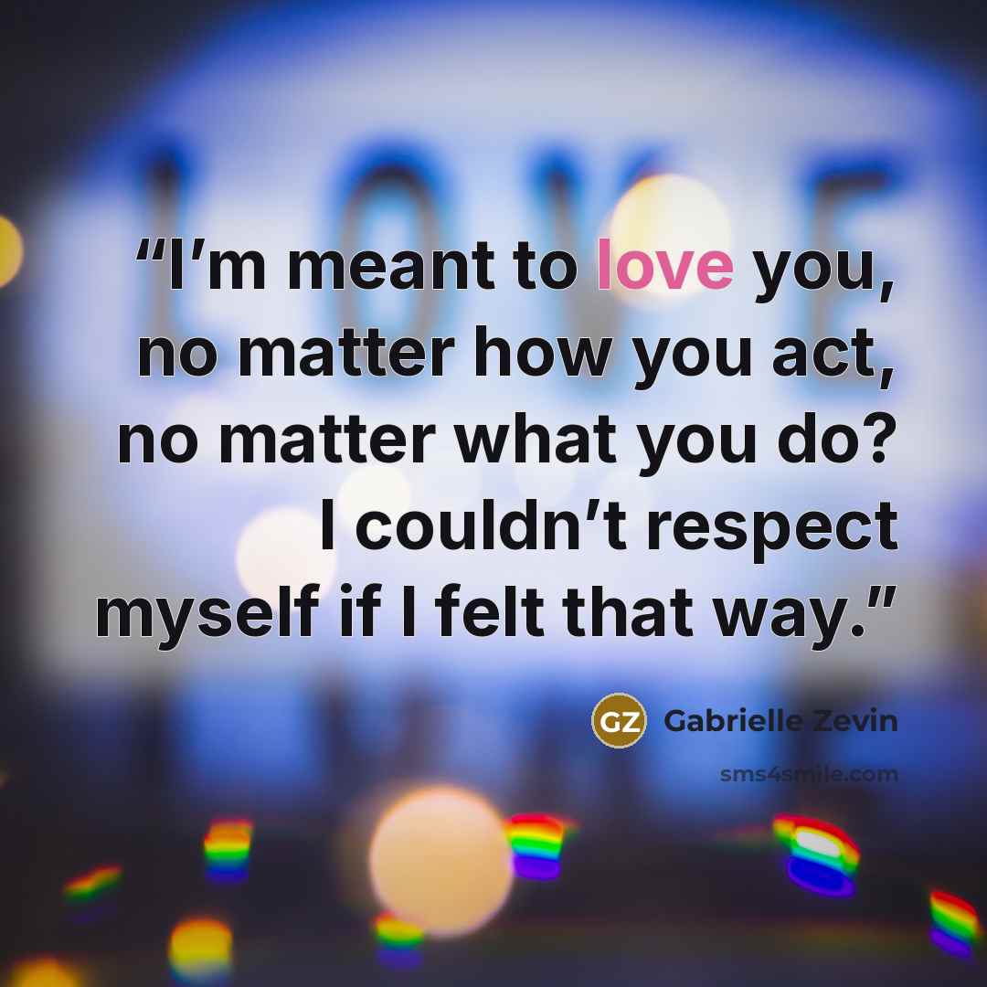 “I’m meant to love you, no matter how you act, no matter what you do? I couldn’t respect myself if I felt that way.” quote by Gabrielle Zevin