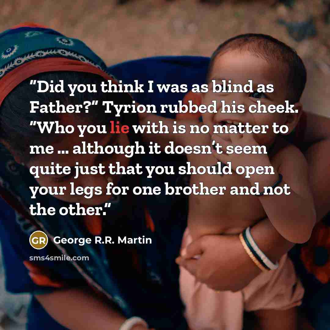 “Did you think I was as blind as Father?” Tyrion rubbed his cheek. “Who you lie with is no matter to me … although it doesn’t seem quite just that you should open your legs for one brother and not the other.” quote by George R.R. Martin