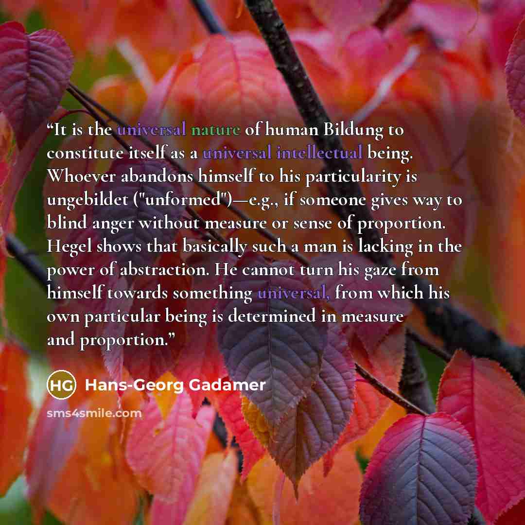 “It is the universal nature of human Bildung to constitute itself as a universal intellectual being. Whoever abandons himself to his particularity is ungebildet ("unformed")—e.g., if someone gives way to blind anger without measure or sense of proportion. Hegel shows that basically such a man is…” quote by Hans-Georg Gadamer