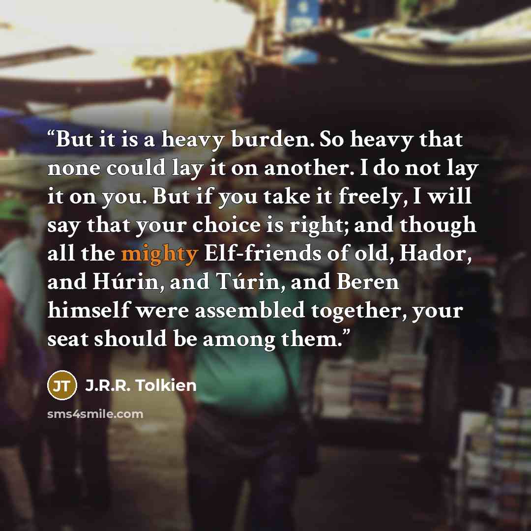 “But it is a heavy burden. So heavy that none could lay it on another. I do not lay it on you. But if you take it freely, I will say that your choice is right; and though all the mighty Elf-friends of old, Hador, and Húrin, and Túrin, and Beren himself were assembled together, your seat should be…” quote by J.R.R. Tolkien