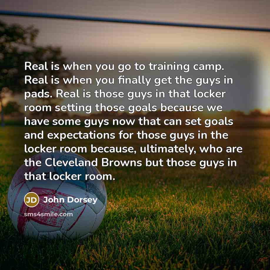 “Real is when you go to training camp. Real is when you finally get the guys in pads. Real is those guys in that locker room setting those goals because we have some guys now that can set goals and expectations for those guys in the locker room because, ultimately, who are the Cleveland Browns but…” quote by John Dorsey