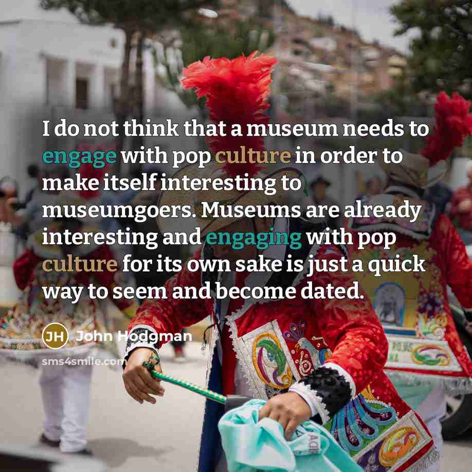 “I do not think that a museum needs to engage with pop culture in order to make itself interesting to museumgoers. Museums are already interesting and engaging with pop culture for its own sake is just a quick way to seem and become dated.” quote by John Hodgman