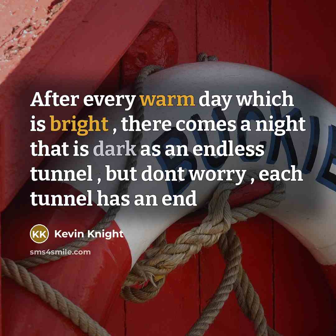 “After every warm day which is bright , there comes a night that is dark as an endless tunnel , but dont worry , each tunnel has an end” quote by Kevin Knight