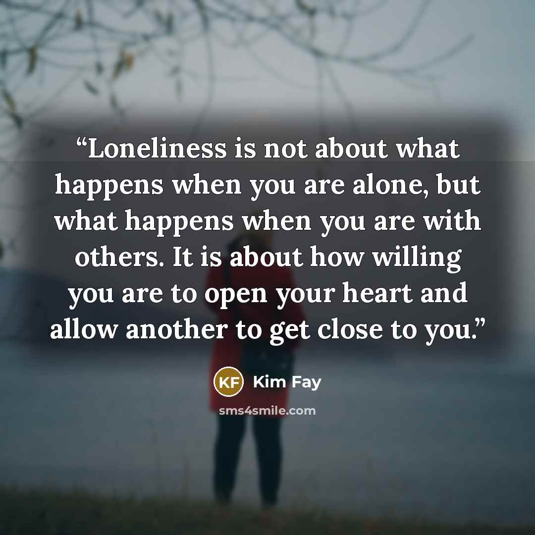 “Loneliness is not about what happens when you are alone, but what happens when you are with others. It is about how willing you are to open your heart and allow another to get close to you.” quote by Kim Fay