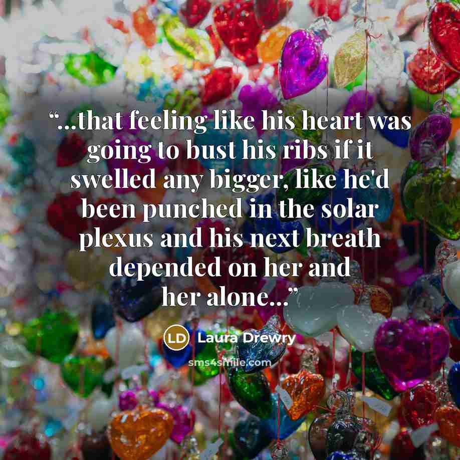 “...that feeling like his heart was going to bust his ribs if it swelled any bigger, like he'd been punched in the solar plexus and his next breath depended on her and her alone...” quote by Laura Drewry
