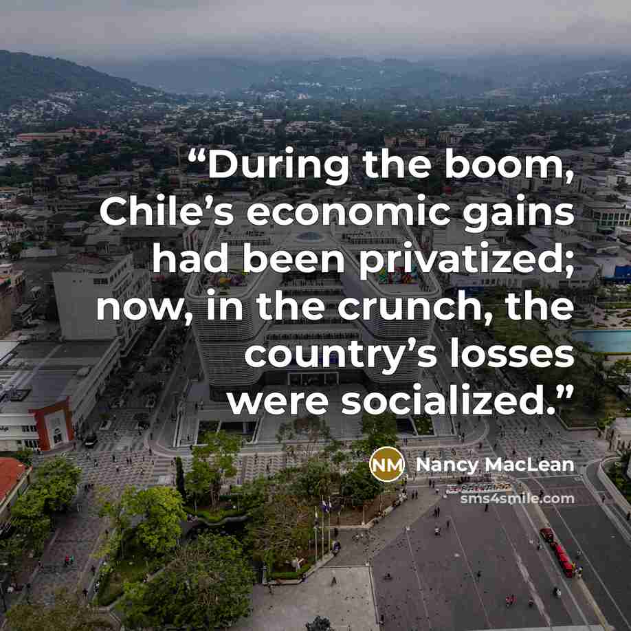 “During the boom, Chile’s economic gains had been privatized; now, in the crunch, the country’s losses were socialized.” quote by Nancy MacLean