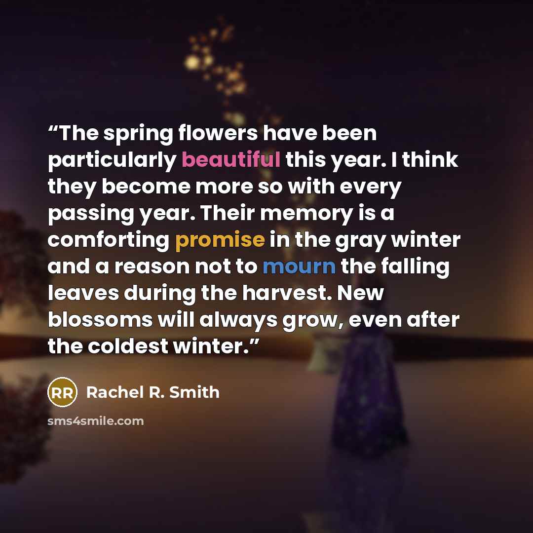 “The spring flowers have been particularly beautiful this year. I think they become more so with every passing year. Their memory is a comforting promise in the gray winter and a reason not to mourn the falling leaves during the harvest. New blossoms will always grow, even after the coldest winter.” quote by Rachel R. Smith