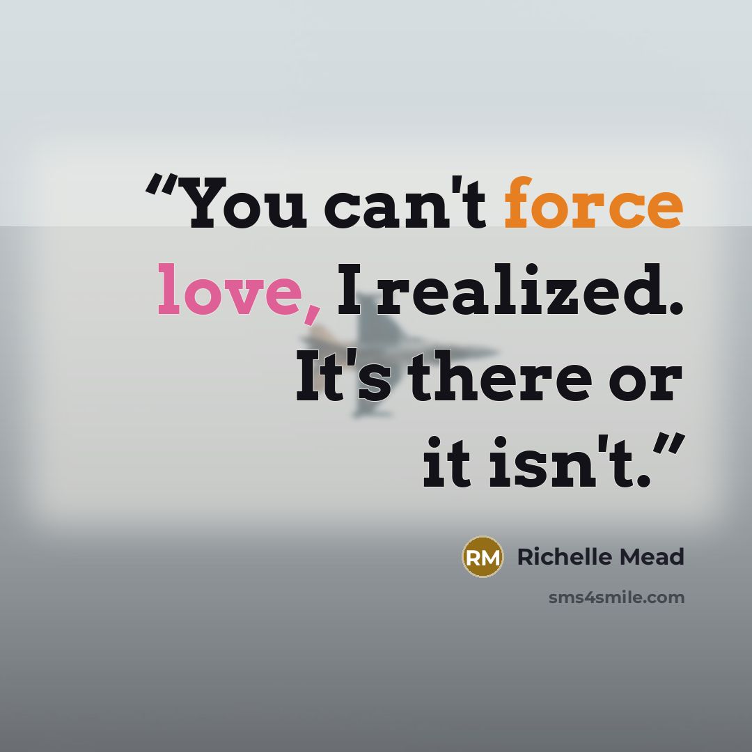 “You can't force love, I realized. It's there or it isn't.” quote by Richelle Mead