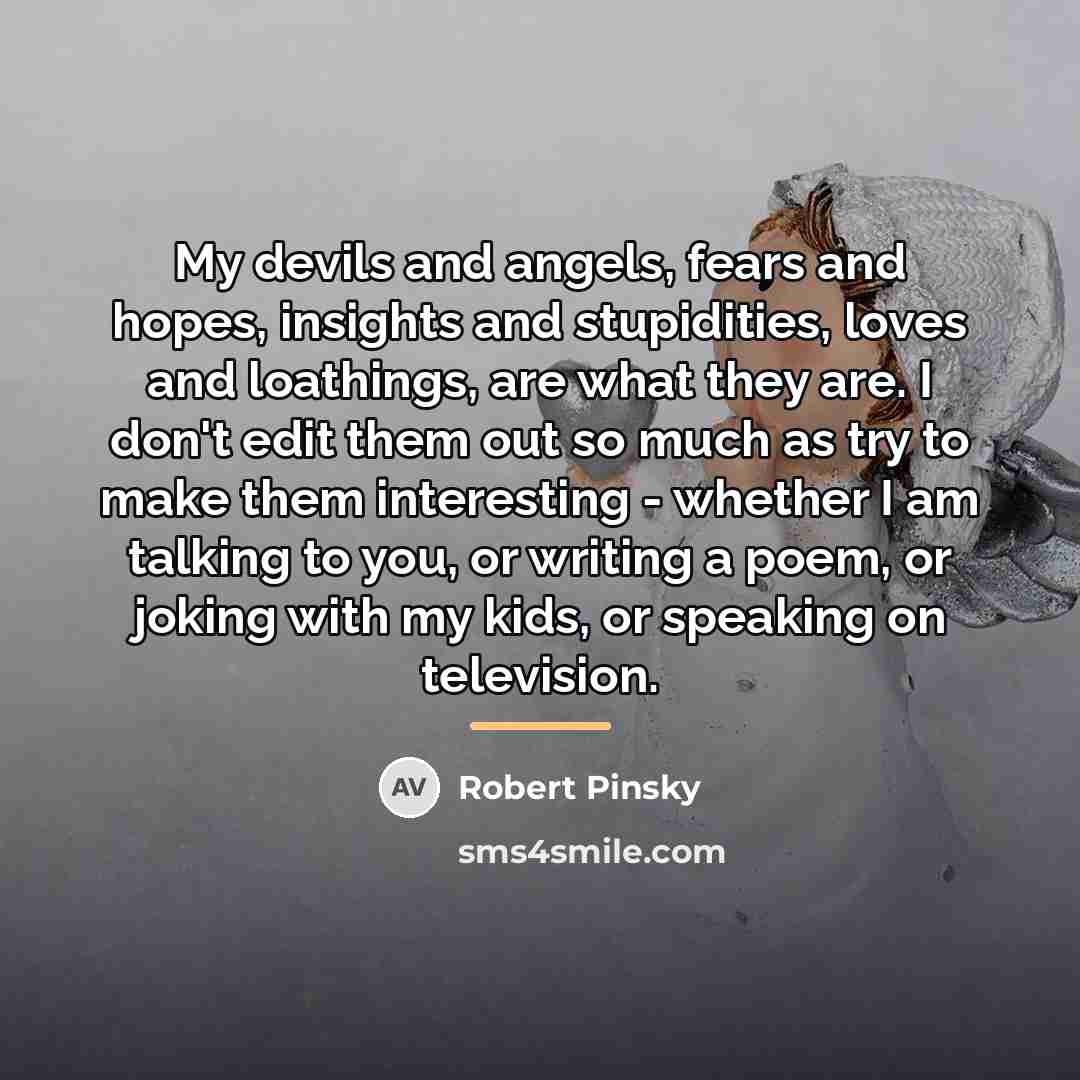 “My devils and angels, fears and hopes, insights and stupidities,…” quote by Robert Pinsky