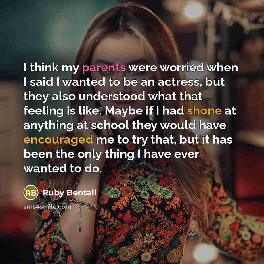 “I think my parents were worried when I said I wanted to be an actress, but they also understood what that feeling is like. Maybe if I had shone at anything at school they would have encouraged me to try that, but it has been the only thing I have ever wanted to do.” quote by Ruby Bentall
