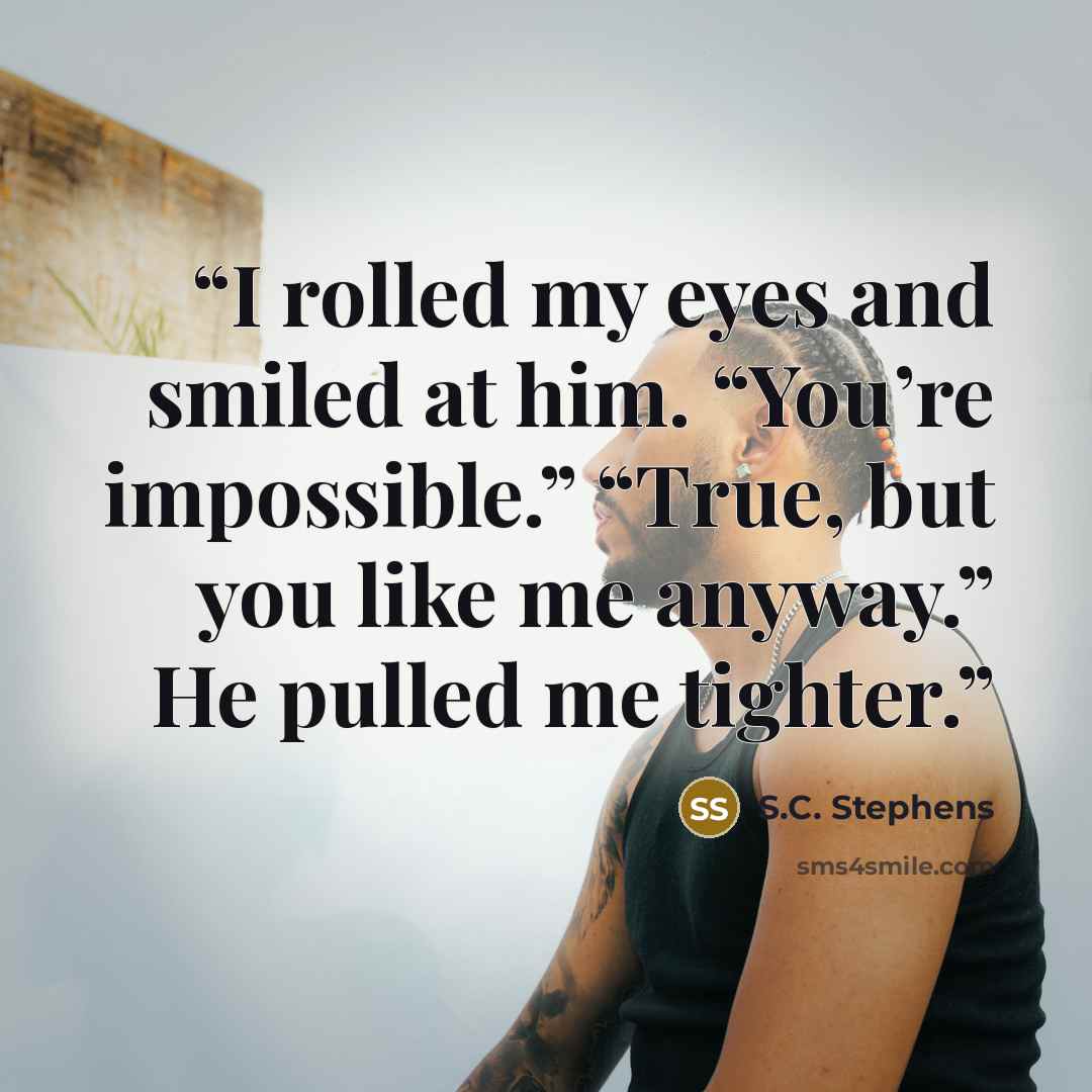 “I rolled my eyes and smiled at him. “You’re impossible.” “True, but you like me anyway.” He pulled me tighter.” quote by S.C. Stephens