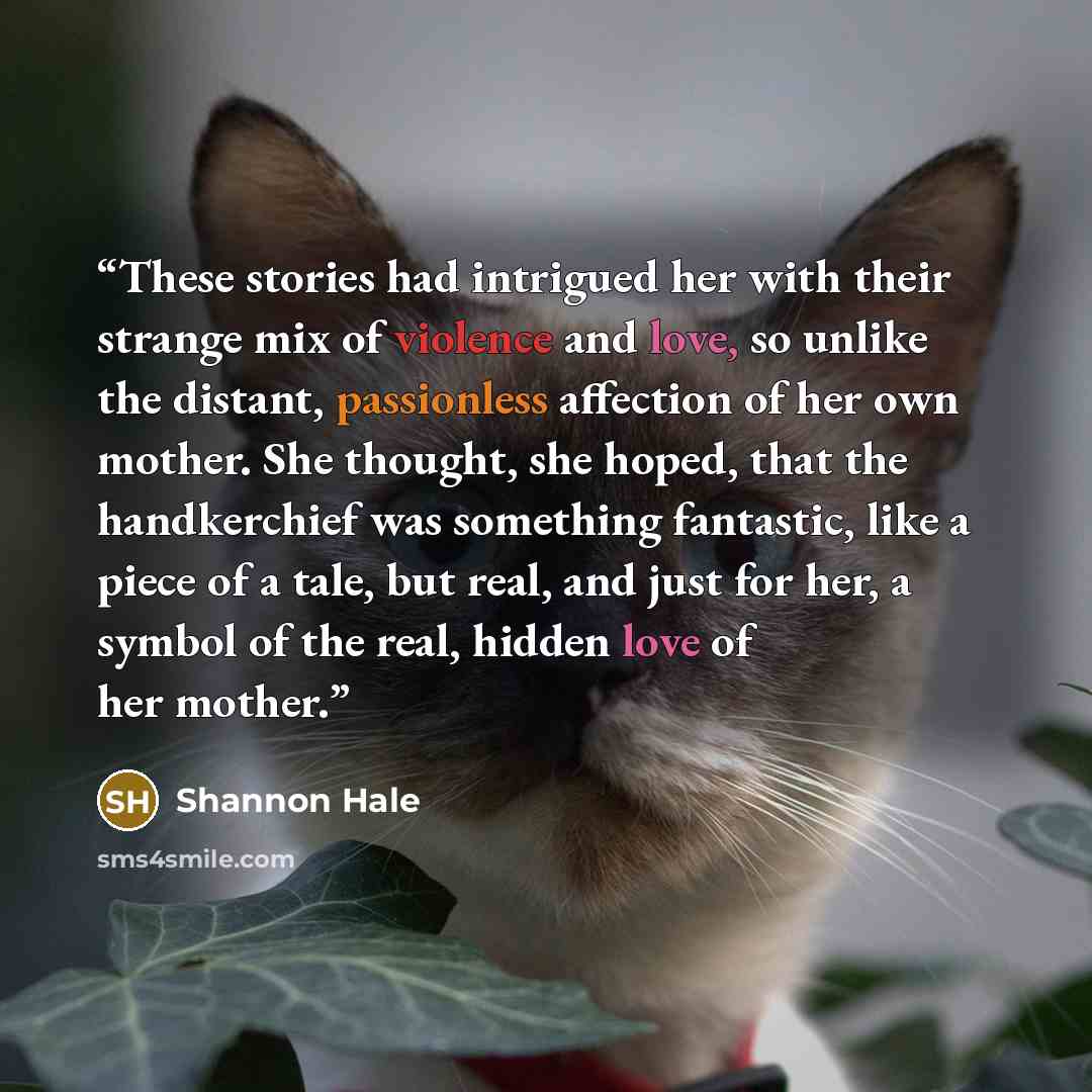 “These stories had intrigued her with their strange mix of violence and love, so unlike the distant, passionless affection of her own mother. She thought, she hoped, that the handkerchief was something fantastic, like a piece of a tale, but real, and just for her, a symbol of the real, hidden love…” quote by Shannon Hale