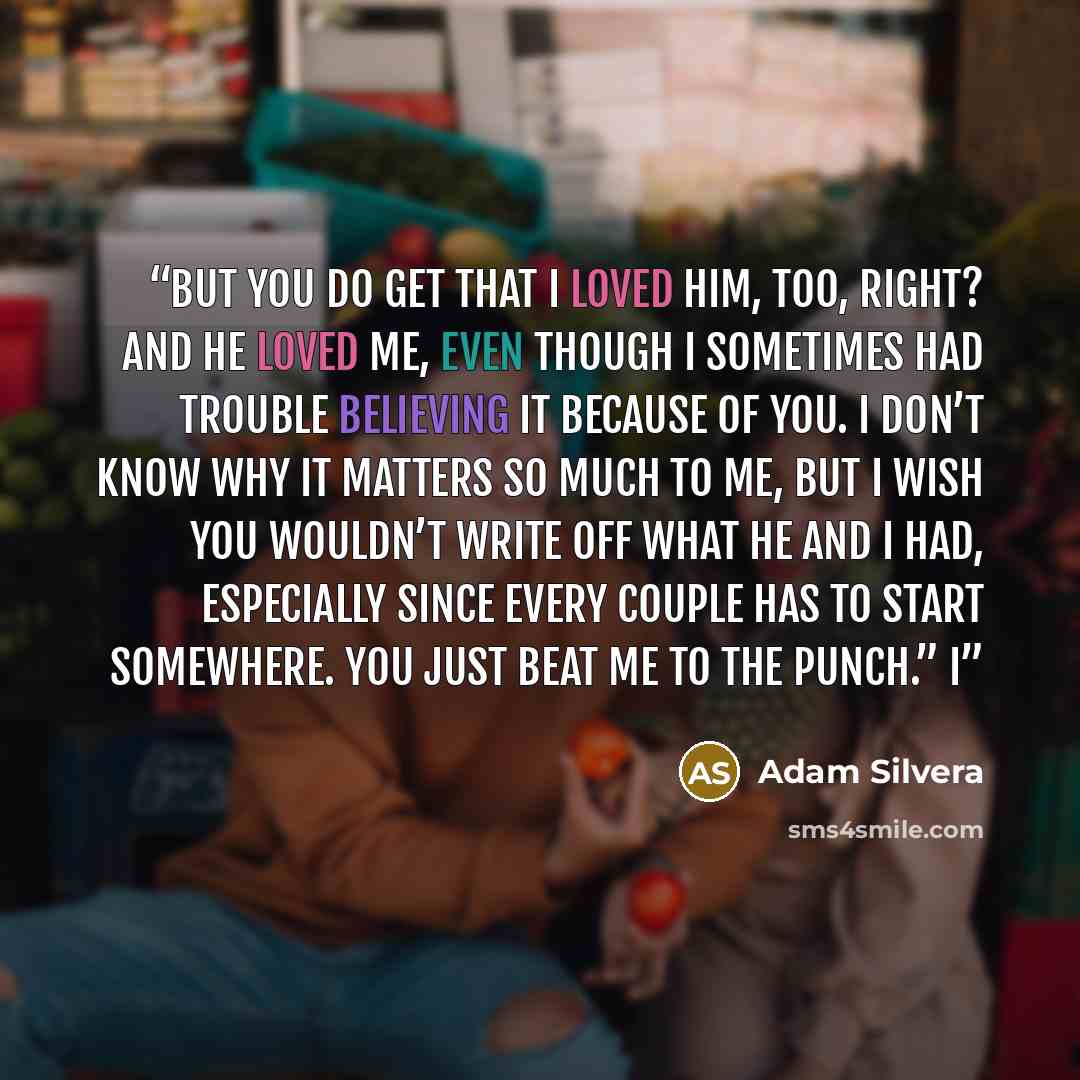 “But you do get that I loved him, too, right? And he loved me, even though I sometimes had trouble believing it because of you. I don’t know why it matters so much to me, but I wish you wouldn’t write off what he and I had, especially since every couple has to start somewhere. You just beat me to…” quote by Adam Silvera