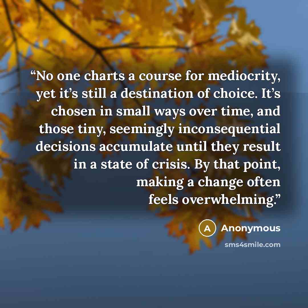 “No one charts a course for mediocrity, yet it’s still a destination of choice. It’s chosen in small ways over time, and those tiny, seemingly inconsequential decisions accumulate until they result in a state of crisis. By that point, making a change often feels overwhelming.” quote by Anonymous