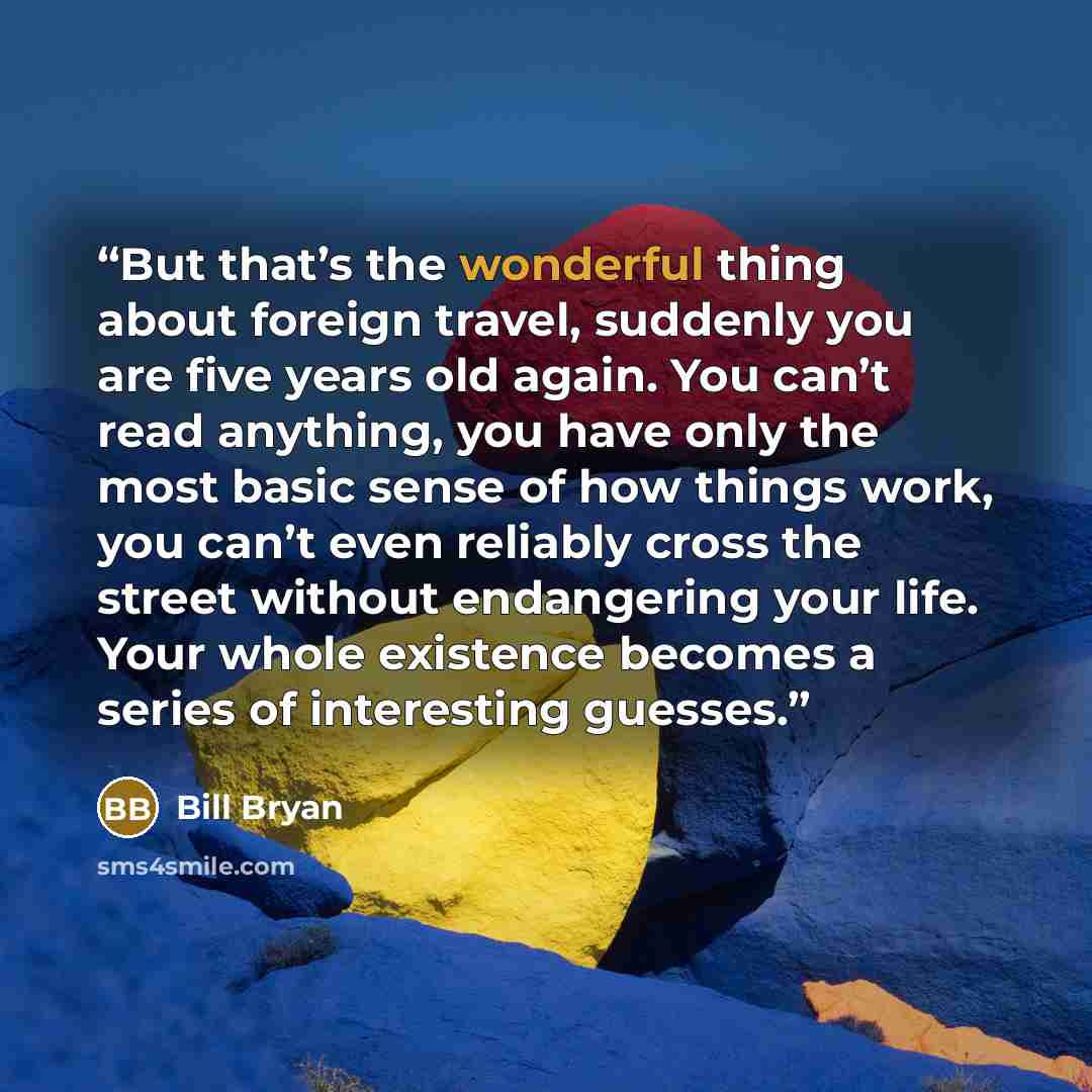 “But that’s the wonderful thing about foreign travel, suddenly you are five years old again. You can’t read anything, you have only the most basic sense of how things work, you can’t even reliably cross the street without endangering your life. Your whole existence becomes a series of interesting…” quote by Bill Bryan