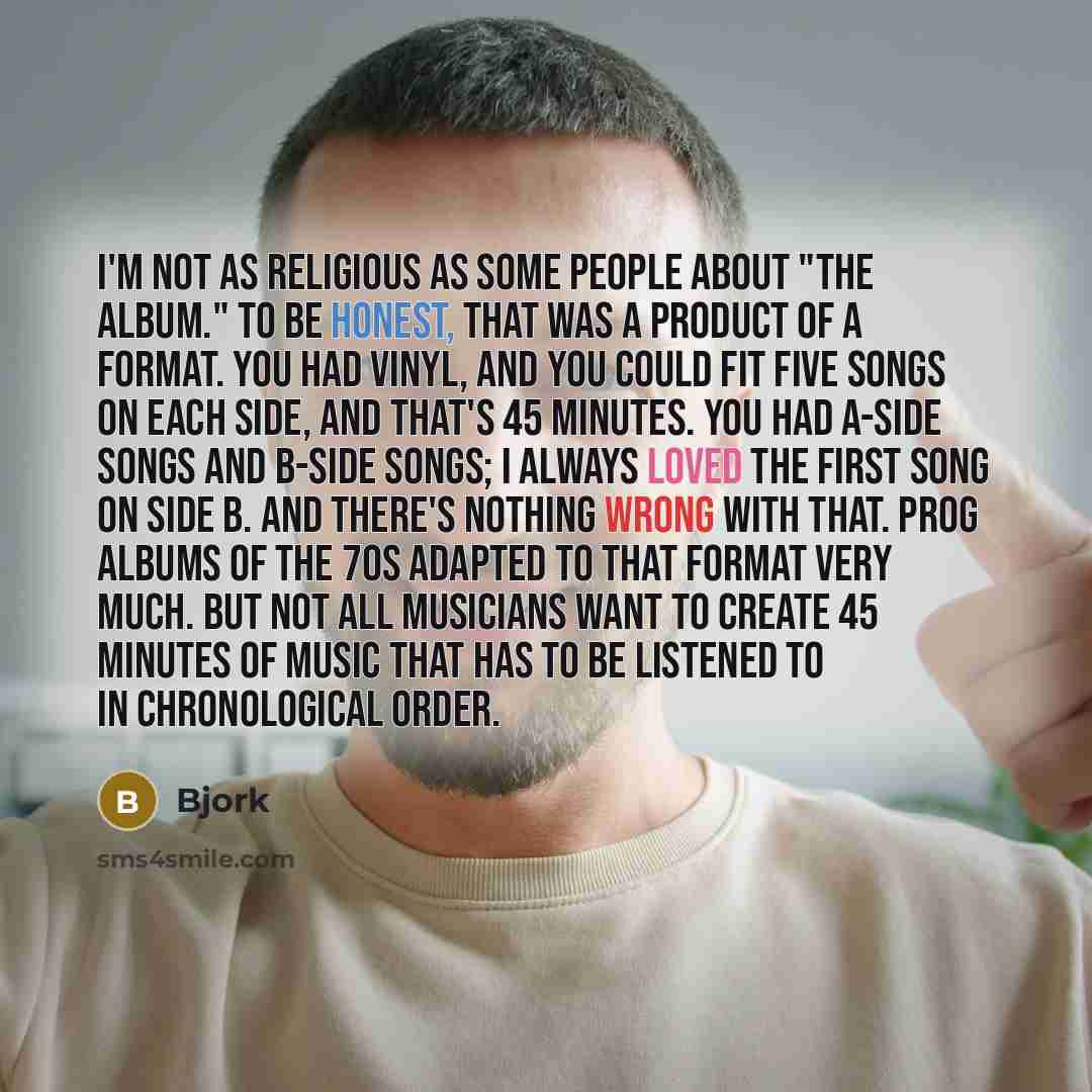 “I'm not as religious as some people about "the album." To be honest, that was a product of a format. You had vinyl, and you could fit five songs on each side, and that's 45 minutes. You had A-side songs and B-side songs; I always loved the first song on side B. And there's nothing wrong with that…” quote by Bjork
