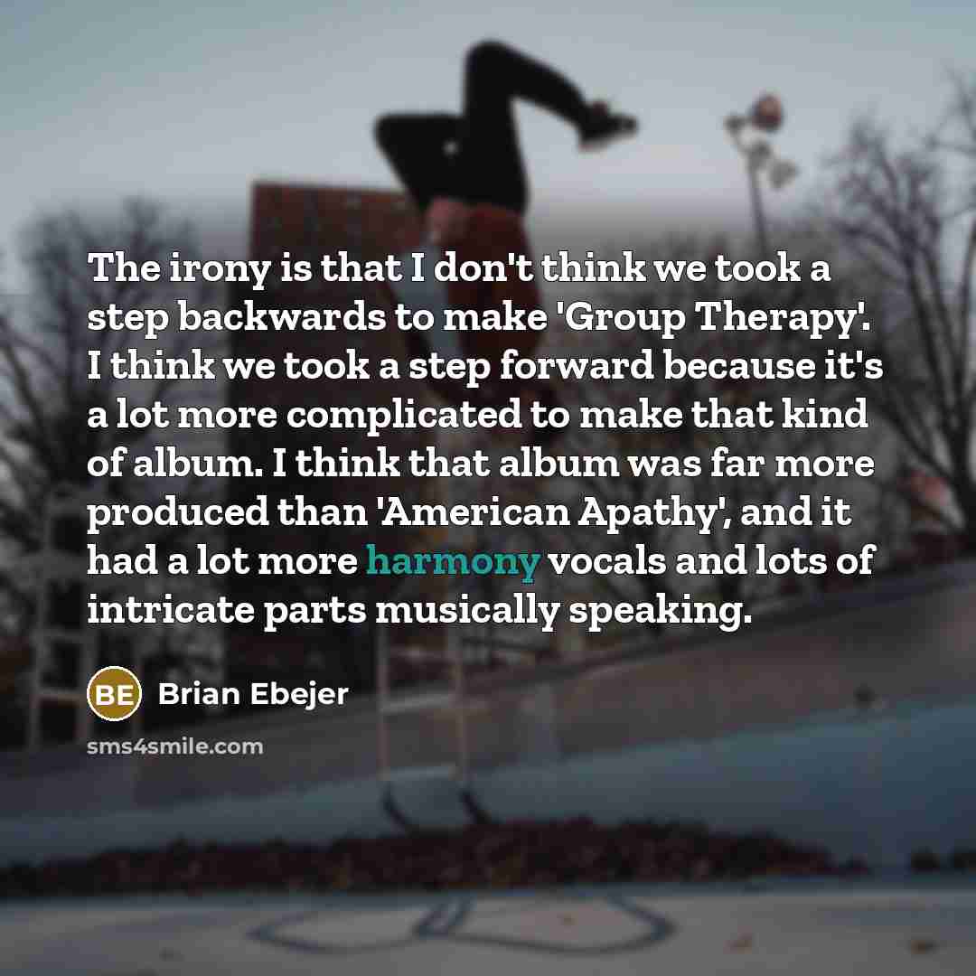 “The irony is that I don't think we took a step backwards to make 'Group Therapy'. I think we took a step forward because it's a lot more complicated to make that kind of album. I think that album was far more produced than 'American Apathy', and it had a lot more harmony vocals and lots of…” quote by Brian Ebejer