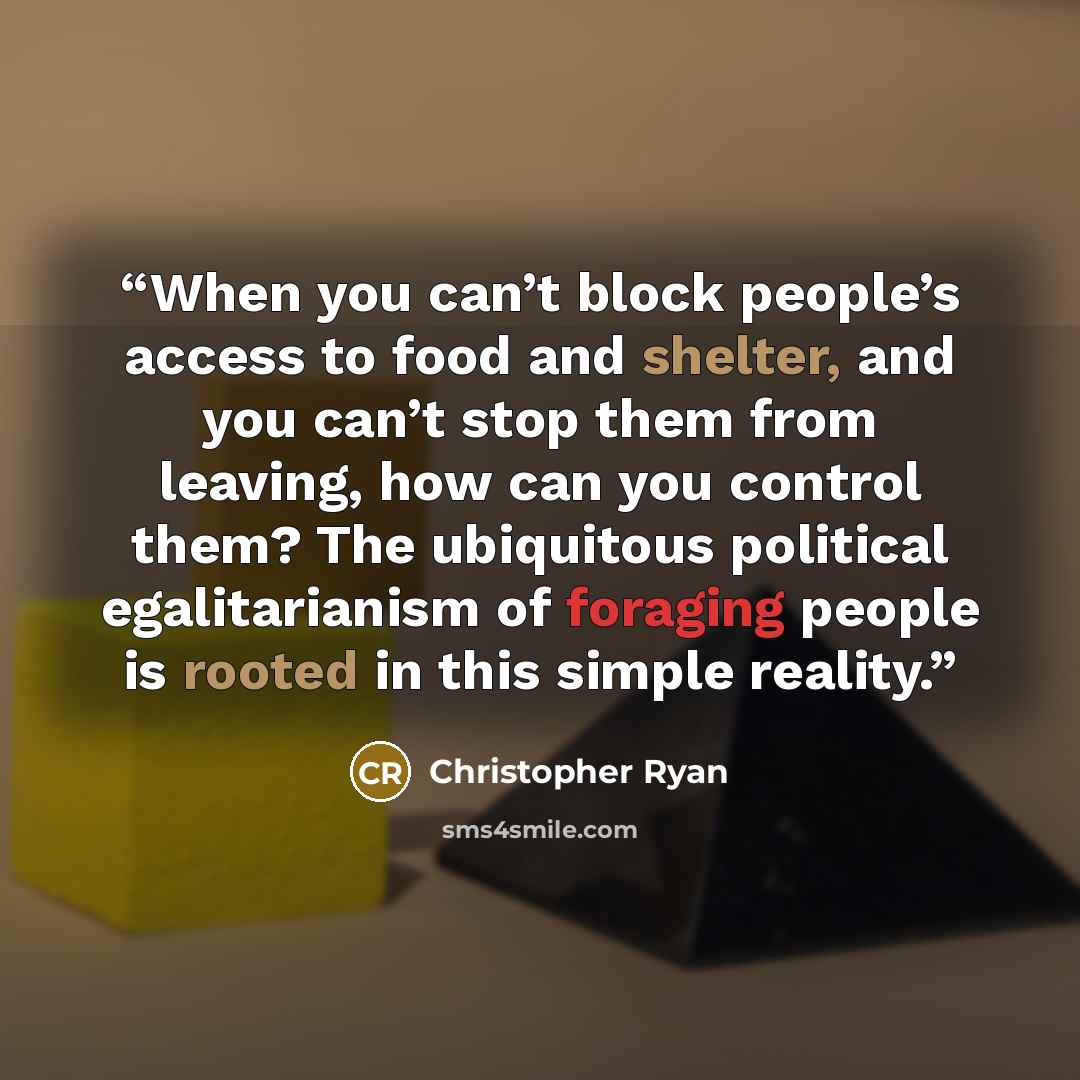 “When you can’t block people’s access to food and shelter, and you can’t stop them from leaving, how can you control them? The ubiquitous political egalitarianism of foraging people is rooted in this simple reality.” quote by Christopher Ryan