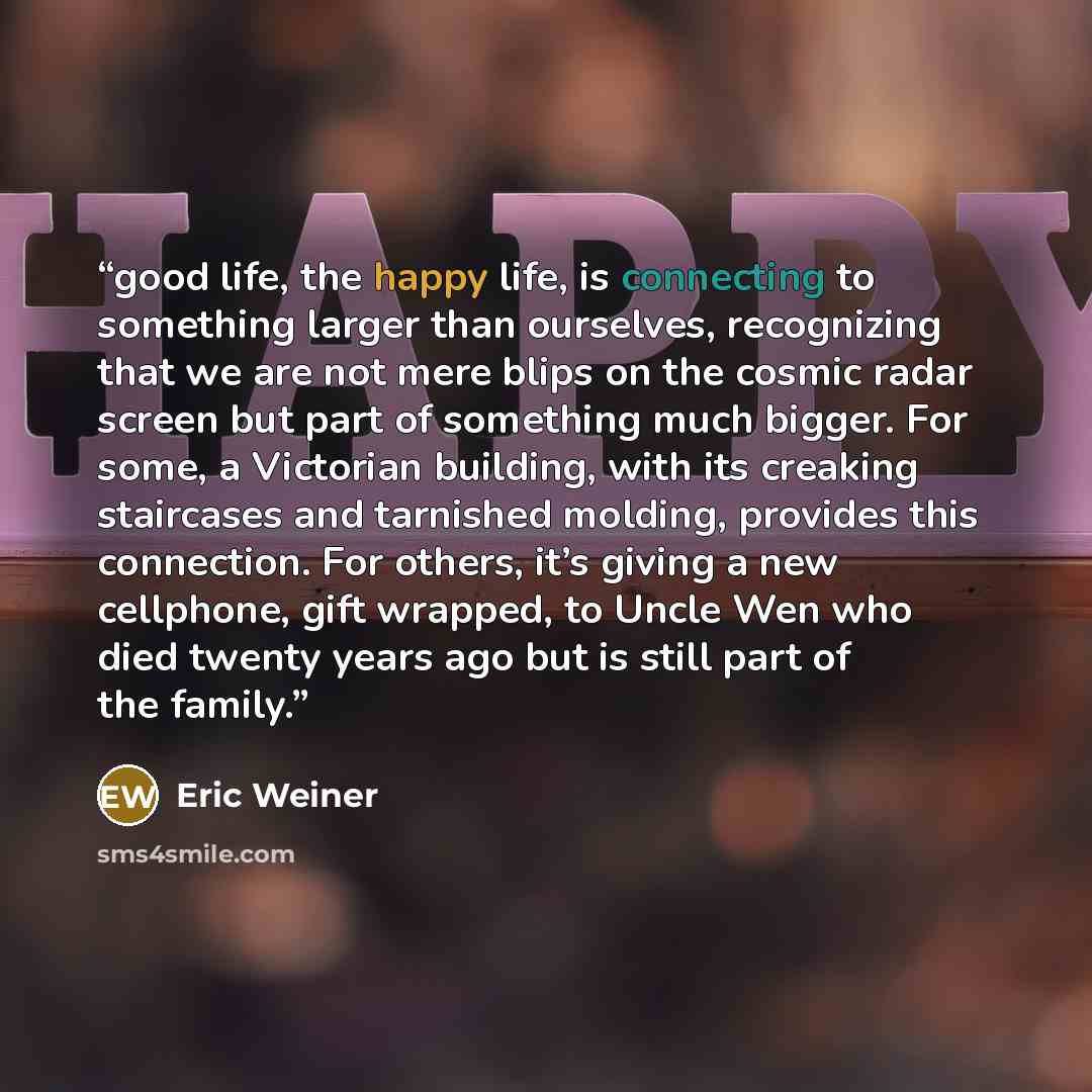 “good life, the happy life, is connecting to something larger than ourselves, recognizing that we are not mere blips on the cosmic radar screen but part of something much bigger. For some, a Victorian building, with its creaking staircases and tarnished molding, provides this connection. For…” quote by Eric Weiner