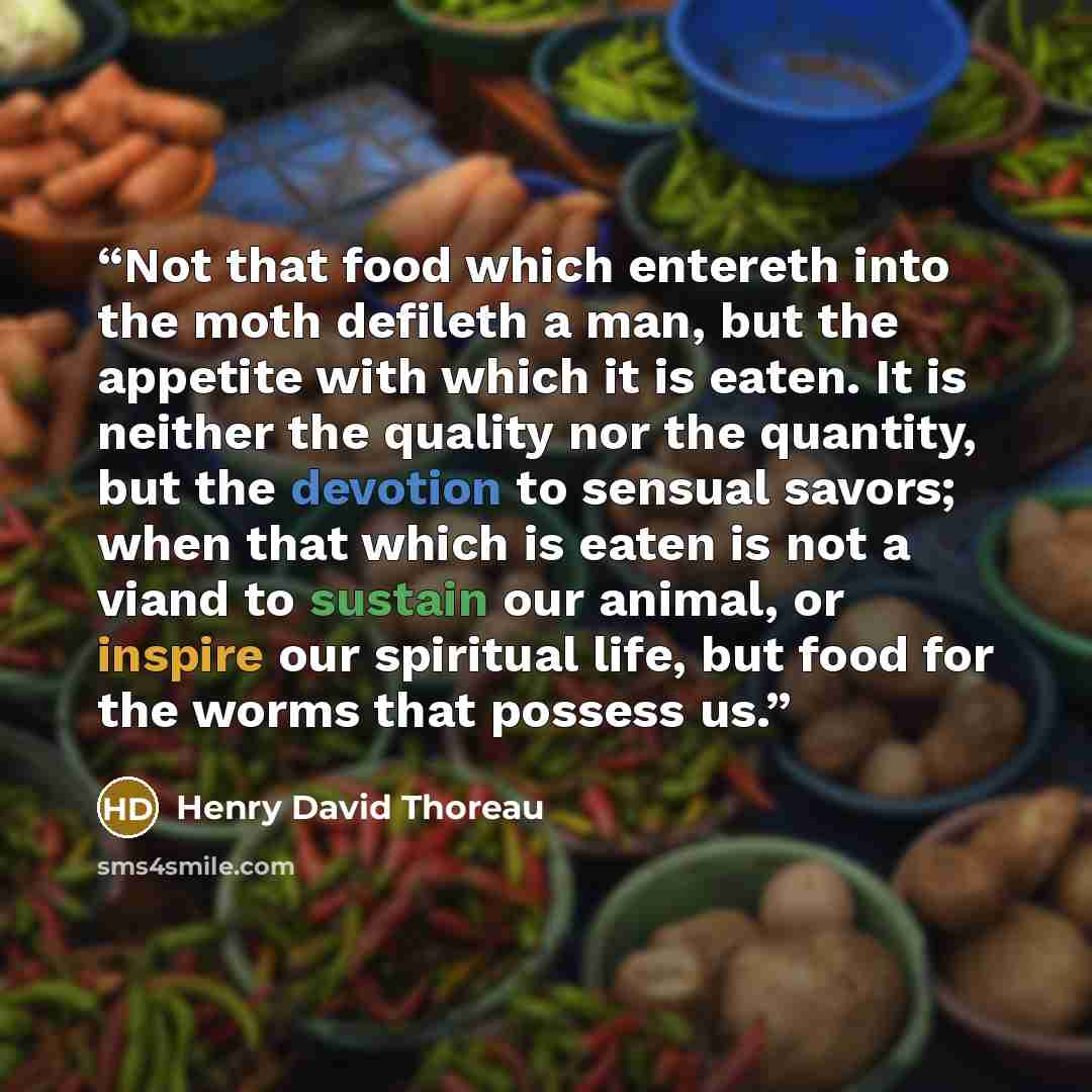 “Not that food which entereth into the moth defileth a man, but the appetite with which it is eaten. It is neither the quality nor the quantity, but the devotion to sensual savors; when that which is eaten is not a viand to sustain our animal, or inspire our spiritual life, but food for the worms…” quote by Henry David Thoreau