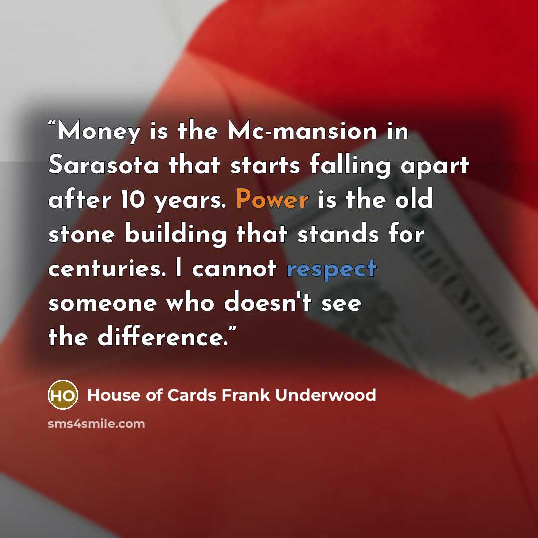 “Money is the Mc-mansion in Sarasota that starts falling apart after 10 years. Power is the old stone building that stands for centuries. I cannot respect someone who doesn't see the difference.” quote by House of Cards Frank Underwood