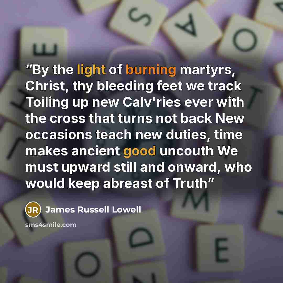 “By the light of burning martyrs, Christ, thy bleeding feet we track Toiling up new Calv'ries ever with the cross that turns not back New occasions teach new duties, time makes ancient good uncouth We must upward still and onward, who would keep abreast of Truth” quote by James Russell Lowell