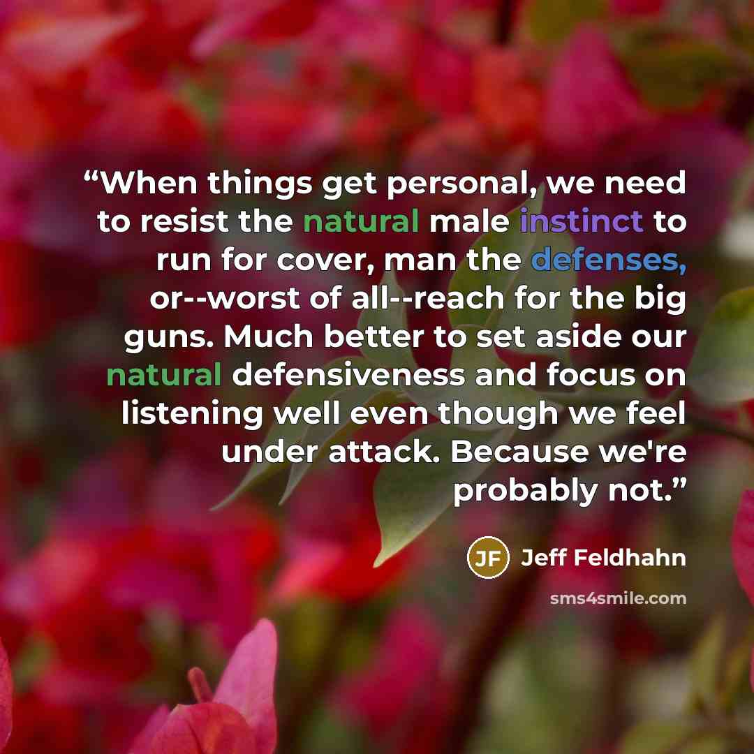 “When things get personal, we need to resist the natural male instinct to run for cover, man the defenses, or--worst of all--reach for the big guns. Much better to set aside our natural defensiveness and focus on listening well even though we feel under attack. Because we're probably not.” quote by Jeff Feldhahn