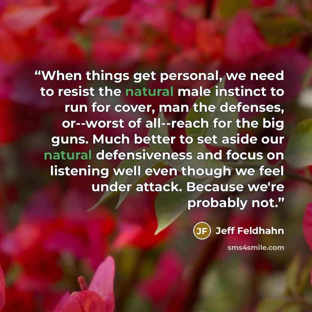 “When things get personal, we need to resist the natural male instinct to run for cover, man the defenses, or--worst of all--reach for the big guns. Much better to set aside our natural defensiveness and focus on listening well even though we feel under attack. Because we're probably not.” quote by Jeff Feldhahn