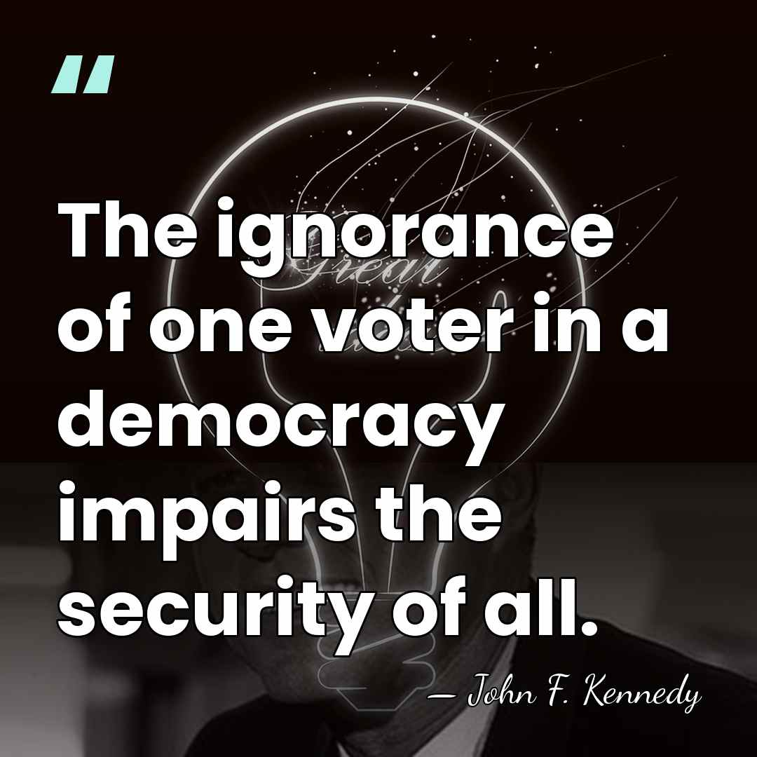 The ignorance of one voter in a democracy impairs the security of&hellip; - John F. Kennedy