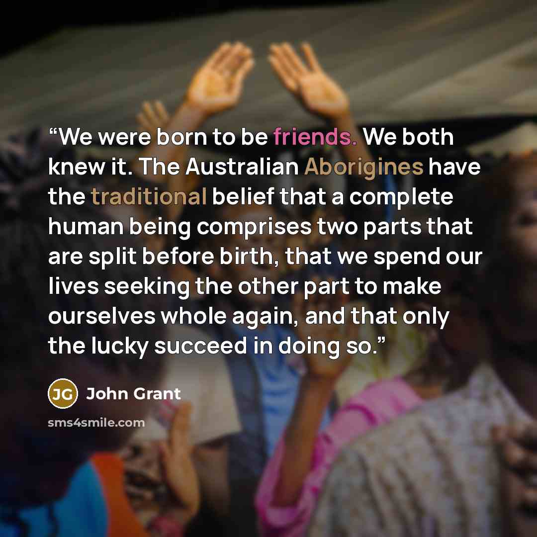 “We were born to be friends. We both knew it. The Australian Aborigines have the traditional belief that a complete human being comprises two parts that are split before birth, that we spend our lives seeking the other part to make ourselves whole again, and that only the lucky succeed in doing so.” quote by John Grant