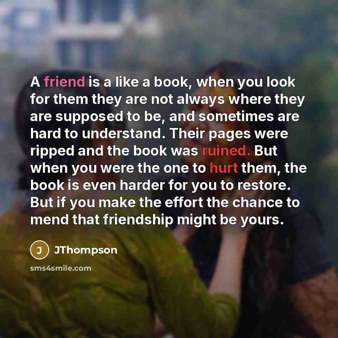 “A friend is a like a book, when you look for them they are not always where they are supposed to be, and sometimes are hard to understand. Their pages were ripped and the book was ruined. But when you were the one to hurt them, the book is even harder for you to restore. But if you make the effort…” quote by JThompson