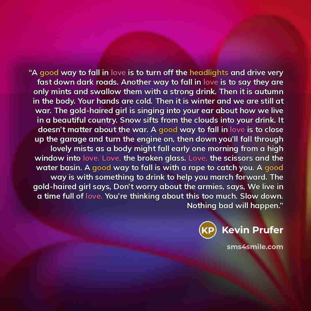 “A good way to fall in love is to turn off the headlights and drive very fast down dark roads. Another way to fall in love is to say they are only mints and swallow them with a strong drink. Then it is autumn in the body. Your hands are cold. Then it is winter and we are still at war. The…” quote by Kevin Prufer