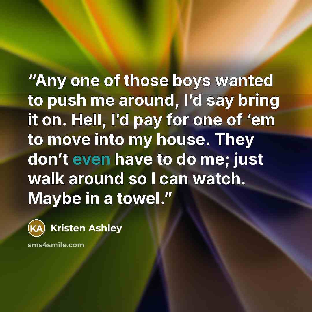 “Any one of those boys wanted to push me around, I’d say bring it on. Hell, I’d pay for one of ‘em to move into my house. They don’t even have to do me; just walk around so I can watch. Maybe in a towel.” quote by Kristen Ashley
