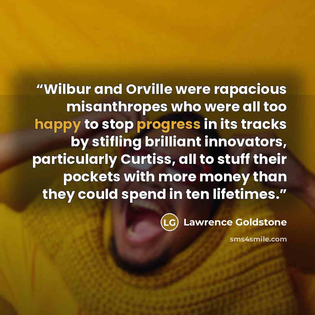 “Wilbur and Orville were rapacious misanthropes who were all too happy to stop progress in its tracks by stifling brilliant innovators, particularly Curtiss, all to stuff their pockets with more money than they could spend in ten lifetimes.” quote by Lawrence Goldstone
