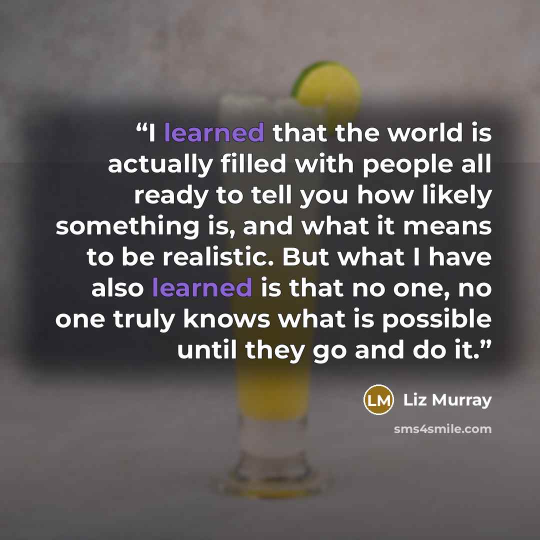 “I learned that the world is actually filled with people all ready to tell you how likely something is, and what it means to be realistic. But what I have also learned is that no one, no one truly knows what is possible until they go and do it.” quote by Liz Murray