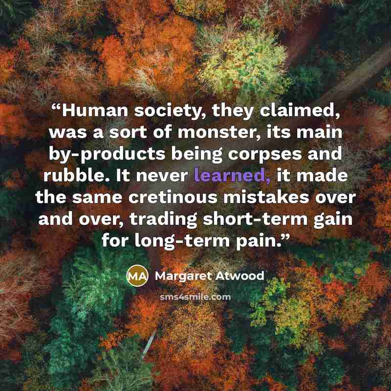 “Human society, they claimed, was a sort of monster, its main by-products being corpses and rubble. It never learned, it made the same cretinous mistakes over and over, trading short-term gain for long-term pain.” quote by Margaret Atwood