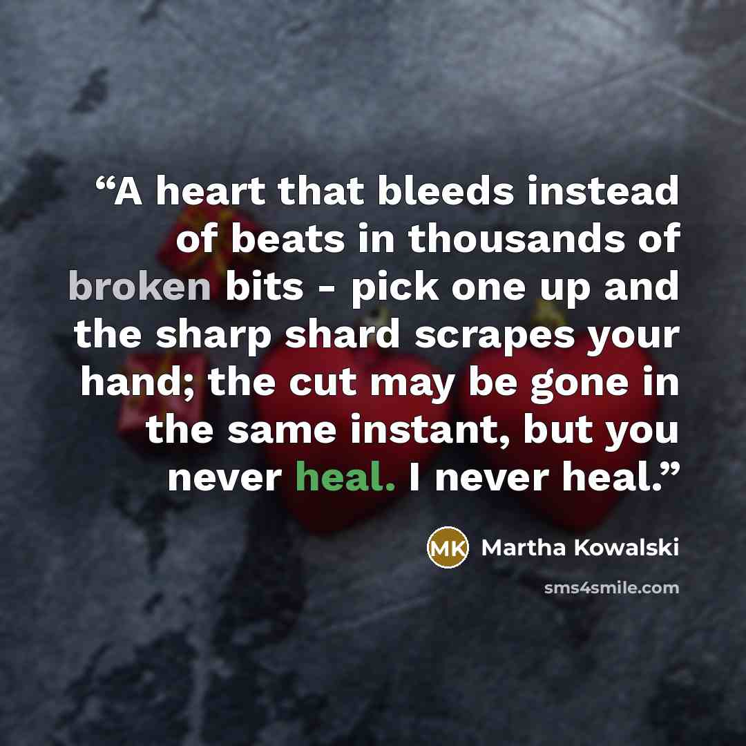 “A heart that bleeds instead of beats in thousands of broken bits - pick one up and the sharp shard scrapes your hand; the cut may be gone in the same instant, but you never heal. I never heal.” quote by Martha Kowalski