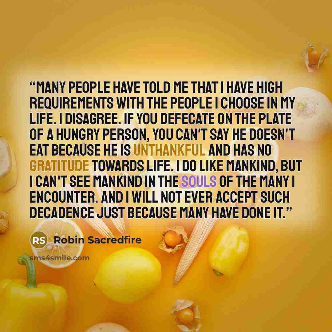 “Many people have told me that I have high requirements with the people I choose in my life. I disagree. If you defecate on the plate of a hungry person, you can't say he doesn't eat because he is unthankful and has no gratitude towards life. I do like mankind, but I can't see mankind in the souls…” quote by Robin Sacredfire