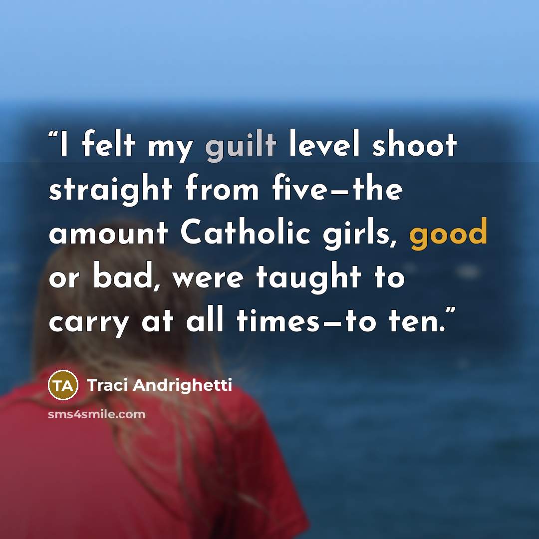 “I felt my guilt level shoot straight from five—the amount Catholic girls, good or bad, were taught to carry at all times—to ten.” quote by Traci Andrighetti