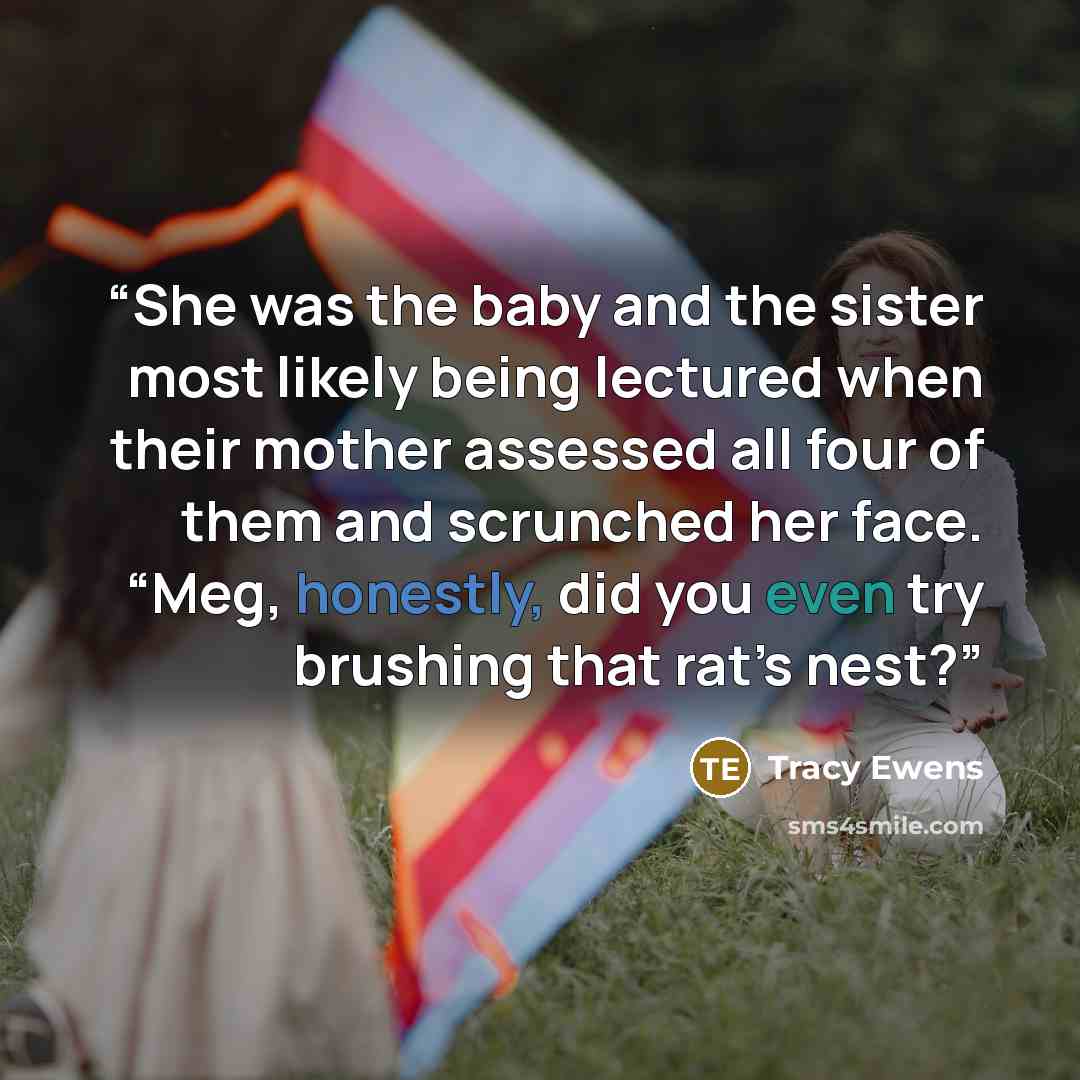 “She was the baby and the sister most likely being lectured when their mother assessed all four of them and scrunched her face. “Meg, honestly, did you even try brushing that rat’s nest?” quote by Tracy Ewens