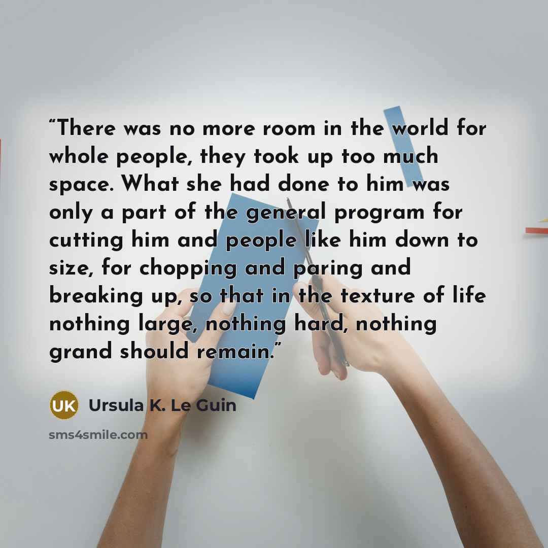 “There was no more room in the world for whole people, they took up too much space. What she had done to him was only a part of the general program for cutting him and people like him down to size, for chopping and paring and breaking up, so that in the texture of life nothing large, nothing hard…” quote by Ursula K. Le Guin
