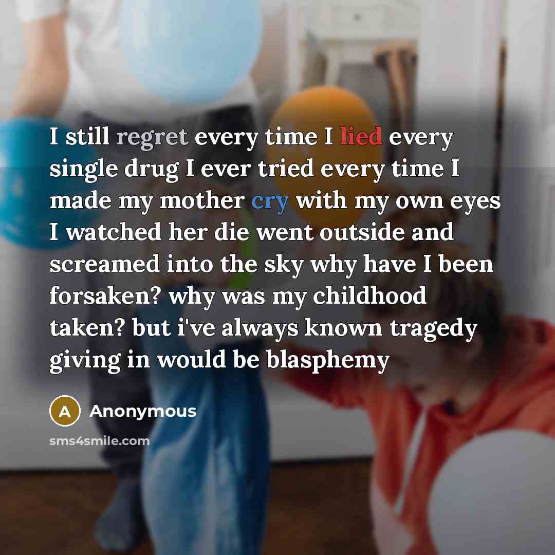 “I still regret every time I lied every single drug I ever tried every time I made my mother cry with my own eyes I watched her die went outside and screamed into the sky why have I been forsaken? why was my childhood taken? but i've always known tragedy giving in would be blasphemy” quote by Anonymous