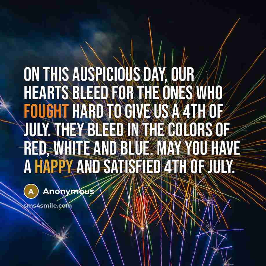 “On this auspicious day, our hearts bleed for the ones who fought hard to give us a 4th of July. They bleed in the colors of red, white and blue. May you have a Happy and Satisfied 4th of July.” quote by Anonymous