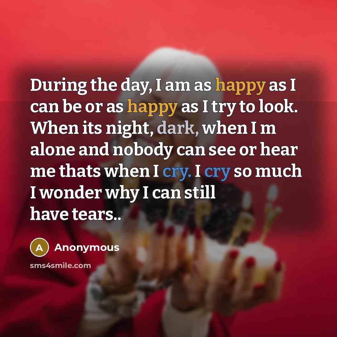 “During the day, I am as happy as I can be or as happy as I try to look. When its night, dark, when I m alone and nobody can see or hear me thats when I cry. I cry so much I wonder why I can still have tears..” quote by Anonymous