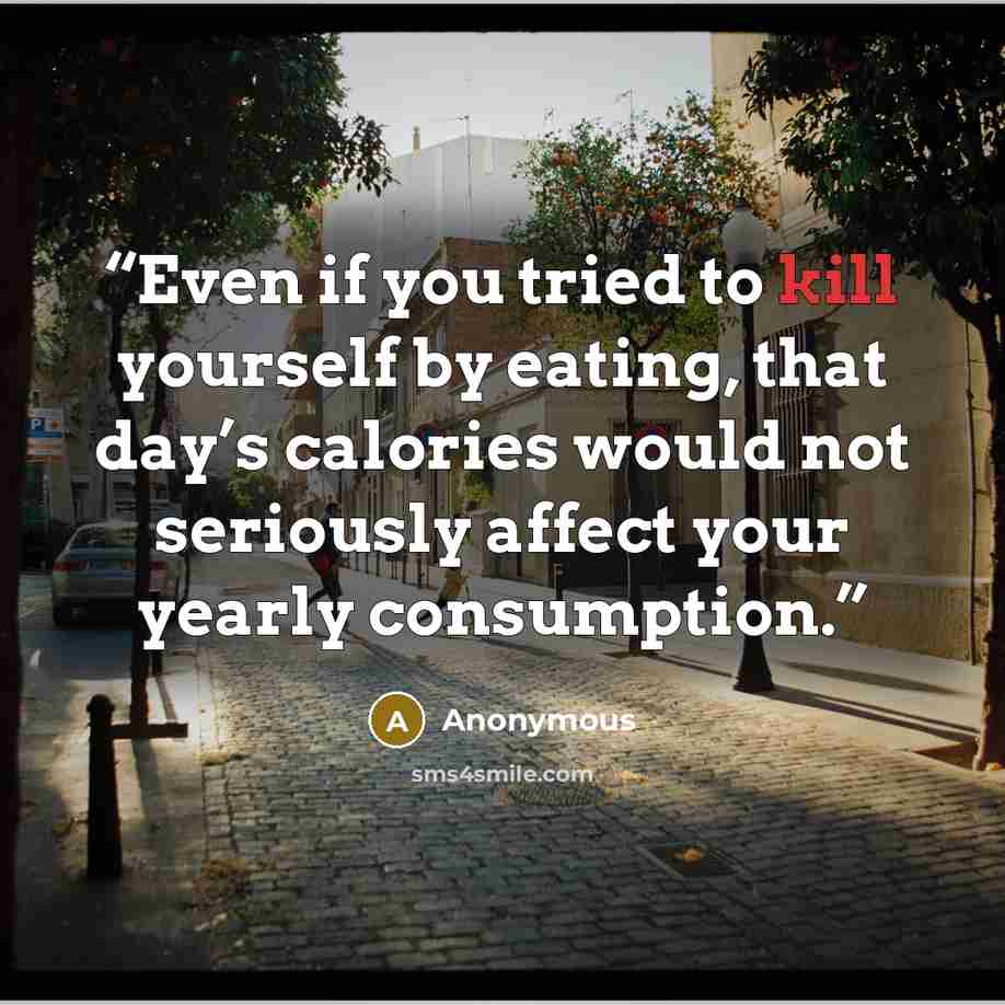 “Even if you tried to kill yourself by eating, that day’s calories would not seriously affect your yearly consumption.” quote by Anonymous