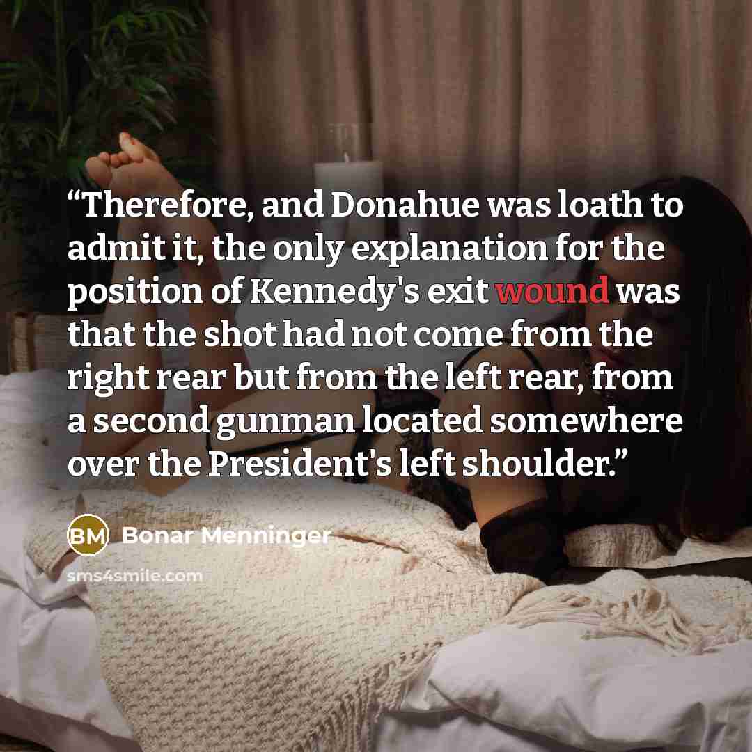 “Therefore, and Donahue was loath to admit it, the only explanation for the position of Kennedy's exit wound was that the shot had not come from the right rear but from the left rear, from a second gunman located somewhere over the President's left shoulder.” quote by Bonar Menninger