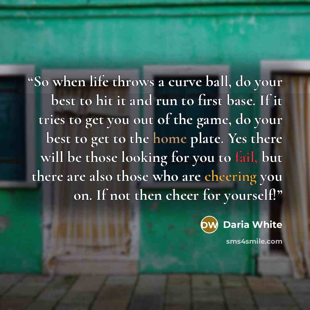 “So when life throws a curve ball, do your best to hit it and run to first base. If it tries to get you out of the game, do your best to get to the home plate. Yes there will be those looking for you to fail, but there are also those who are cheering you on. If not then cheer for yourself!” quote by Daria White