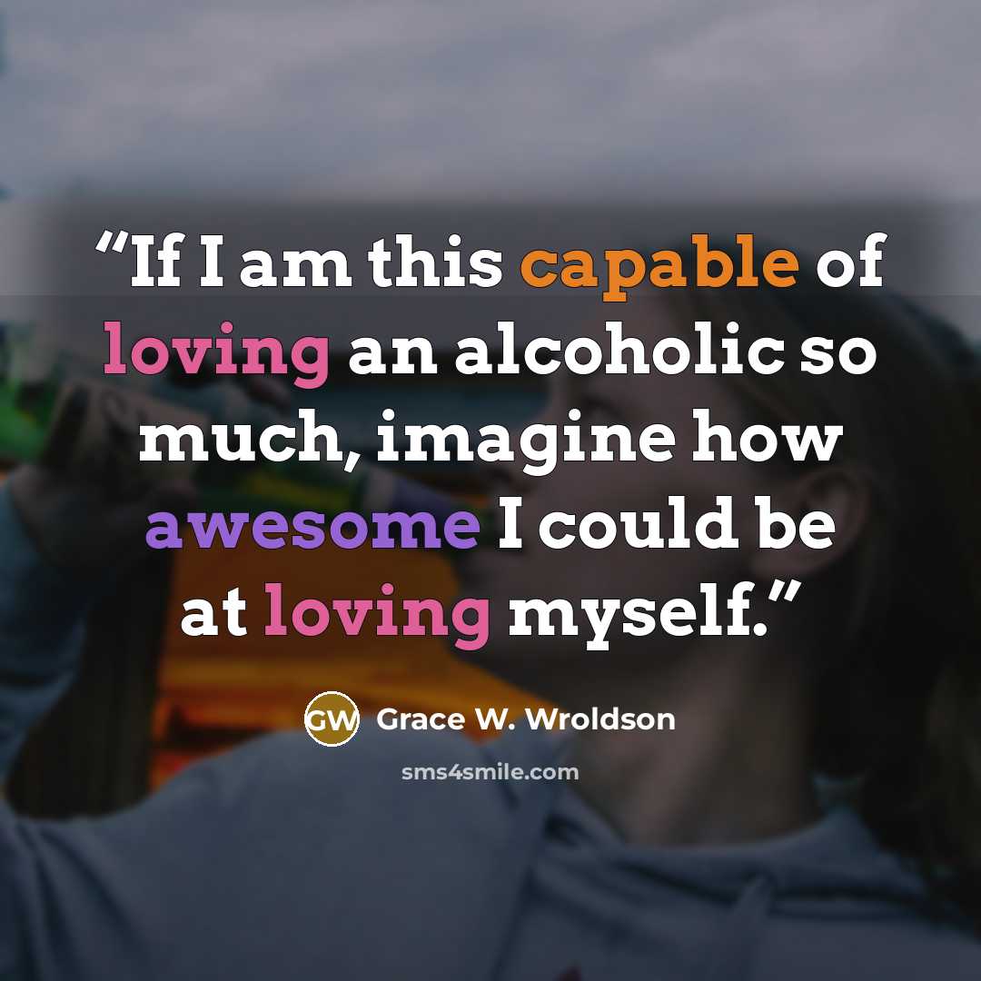 “If I am this capable of loving an alcoholic so much, imagine how awesome I could be at loving myself.” quote by Grace W. Wroldson